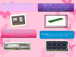 DDR2 RAM : Los zócales no son compatibles con la
DDR RAM. La muesca está situada dos milímetros
hacia la izquierda con respecto a la DDR RAM.
Pueden trabajar a velocidades entre 400 y 800MHz.

Rambus : Puede ofrecer velocidades de
entre 600 y 1066MHZ. Tiene 184
contactos. Por su alto costo, su utilización
no se ha extendido mucho.

DDR3 RAM: Mayor velocidad de
transferencia de los datos que las otras
DDR, pero también un menor consumo
de energía. Su velocidad puede llegar a
ser 2 veces mayor que la DDR2.

So-DIMM : Se comercializan módulos de
capacidades de 512MB y 1GB.

 