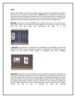 VRAM:
Siglas de Vídeo RAM, una memoria de propósito especial usada por los adaptadores de vídeo. A
diferencia de la convencional memoria RAM, la VRAM puede ser accedida por dos diferentes
dispositivos de forma simultánea. Esto permite que un monitor pueda acceder a la VRAM para las
actualizaciones de la pantalla al mismo tiempo que un procesador gráfico suministra nuevos datos.
VRAM permite mejores rendimientosgráficos aunque es más cara que la una RAM normal.
DDR RAM: Sucesora Ed la memoria SDRAM, tiene un diseño similar pero con una sola muesca y
184 contactos. Ofrece una velocidad entre 200 y 600MHZ. Se caracteriza por utilizar un mismo
ciclo de reloj para hacer dos intercambios de datos a la vez.
DDR2 RAM: Tiene 240 pines. Los zócalos no son compatibles con la DDR RAM. La muesca está
situada dos milímetros hacia la izquierda con respecto a la DDR RAM. Se comercializan pares de
módulos de 2Gb (2x2GB). Pueden trabajar a velocidades entre 400 y 800MHz.
DDR3 RAM: Actualmente la memoria RAM más usada es la DDR3 una progresión de las DDR, son
las de tercera generación, lógicamente con mayor velocidad de transferencia de los datos que las
otras DDR, pero también un menor consumo de energía. Su velocidad puede llegar a ser 2 veces
mayor que la DDR2. La mejor de todas es la DDR3-2000 que puede transferir 2.000.000 de datos
por segundo. Como vemos el número final de la memoria, nos da una idea de la rapidez, por
ejemplo la DDR3-1466 podría transferir 1.466.000 datos por segundo. (multiplicando por 1.000 el
número del final se saca la velocidad en datos por segundo)
 