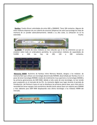 Rambus: Puede ofrecer velocidades de entre 600 y 1066MHZ. Tiene 184 contactos. Algunos de
estos módulos disponen de una cubierta de aluminio (dispersor de calor) que protege los chips de
memoria de un posible sobrecalentamiento. Debido a su alto coste, su utilización no se ha
extendido mucho.
So-DIMM: El tamaño de estos módulos es más reducido que el de los anteriores ya que se
emplean sobre todo en ordenadores portátiles. Se comercializan módulos de capacidades de
512MB y 1GB. Los hay de 100, 144 y 200 contactos.
Memorias RIMM: Acrónimo de Rambus Inline Memory Module, designa a los módulos de
memoria Ram que utilizan una tecnología denominada RDRAM, desarrollada por Rambus Inc.A. A
pesar de tener tecnología RDRAM, niveles de rendimiento muy superiores a la tecnología SDRAM y
las primeras generaciones de DDR RAM, debido al alto costo de esta tecnología, no han tenido
gran aceptación en el mercado de los PCs. Su momento álgido tuvo lugar durante el periodo de
introducción del Pentium 4 para el cual se diseñaron las primeras placas base, pero Intel ante la
necesidad de lanzar equipos más económicos decidió lanzar placas base con soporte para SDRAM
y más adelante para DDR RAM desplazando esta última tecnología a los módulos RIMM del
mercado.
 