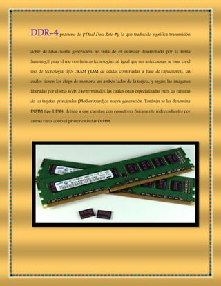 proviene de ("Dual Data Rate 4"), lo que traducido significa transmisión
doble de datos cuarta generación: se trata de el estándar desarrollado por la firma
Samsung® para el uso con futuras tecnologías. Al igual que sus antecesoras, se basa en el
uso de tecnología tipo DRAM (RAM de celdas construidas a base de capacitores), las
cuáles tienen los chips de memoria en ambos lados de la tarjeta, y según las imágenes
liberadas por el sitio Web, 240 terminales, las cuáles están especializadas para las ranuras
de las tarjetas principales (Motherboard)de nueva generación. También se les denomina
DIMM tipo DDR4, debido a que cuentan con conectores físicamente independientes por
ambas caras como el primer estándar DIMM.
 