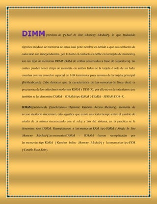 proviene de ("Dual In line Memory Module"), lo que traducido
significa módulo de memoria de línea dual (este nombre es debido a que sus contactos de
cada lado son independientes, por lo tanto el contacto es doble en la tarjeta de memoria):
son un tipo de memorias DRAM (RAM de celdas construidas a base de capacitores), las
cuáles pueden tener chips de memoria en ambos lados de la tarjeta ó solo de un lado,
cuentan con un conector especial de 168 terminales para ranuras de la tarjeta principal
(Motherboard). Cabe destacar que la característica de las memorias de línea dual, es
precursora de los estándares modernos RIMM y DDR-X), por ello no es de extrañarse que
también se les denomine DIMM - SDRAM tipo RIMM ó DIMM - SDRAM DDR-X.
SDRAM proviene de (Synchronous Dynamic Random Access Memory), memoria de
acceso aleatorio sincrónico, esto significa que existe un cierto tiempo entre el cambio de
estado de la misma sincronizado con el reloj y bus del sistema, en la práctica se le
denomina solo DIMM. Reemplazaron a las memorias RAM tipo SIMM ("Single In line
Memory Module").Las memorias DIMM - SDRAM fueron reemplazadas por
las memorias tipo RIMM ("Rambus Inline Memory Module") y las memorias tipo DDR
("Double Data Rate").
 