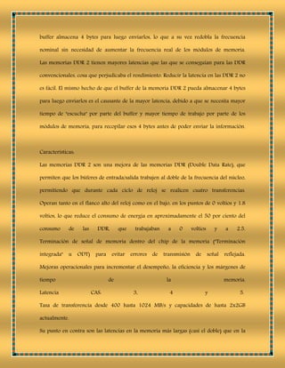 buffer almacena 4 bytes para luego enviarlos, lo que a su vez redobla la frecuencia
nominal sin necesidad de aumentar la frecuencia real de los módulos de memoria.
Las memorias DDR 2 tienen mayores latencias que las que se conseguían para las DDR
convencionales, cosa que perjudicaba el rendimiento. Reducir la latencia en las DDR 2 no
es fácil. El mismo hecho de que el buffer de la memoria DDR 2 pueda almacenar 4 bytes
para luego enviarlos es el causante de la mayor latencia, debido a que se necesita mayor
tiempo de "escucha" por parte del buffer y mayor tiempo de trabajo por parte de los
módulos de memoria, para recopilar esos 4 bytes antes de poder enviar la información.
Características:
Las memorias DDR 2 son una mejora de las memorias DDR (Double Data Rate), que
permiten que los búferes de entrada/salida trabajen al doble de la frecuencia del núcleo,
permitiendo que durante cada ciclo de reloj se realicen cuatro transferencias.
Operan tanto en el flanco alto del reloj como en el bajo, en los puntos de 0 voltios y 1.8
voltios, lo que reduce el consumo de energía en aproximadamente el 50 por ciento del
consumo de las DDR, que trabajaban a 0 voltios y a 2.5.
Terminación de señal de memoria dentro del chip de la memoria ("Terminación
integrada" u ODT) para evitar errores de transmisión de señal reflejada.
Mejoras operacionales para incrementar el desempeño, la eficiencia y los márgenes de
tiempo de la memoria.
Latencia CAS: 3, 4 y 5.
Tasa de transferencia desde 400 hasta 1024 MB/s y capacidades de hasta 2x2GB
actualmente.
Su punto en contra son las latencias en la memoria más largas (casi el doble) que en la
 