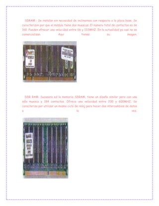 SDRAM : Se instalan sin necesidad de inclinarnos con respecto a la placa base. Se
caracterizon por que el módulo tiene dos muescas. El número total de contactos es de
168. Pueden ofrecer una velocidad entre 66 y 133MHZ. En la actualidad ya casi no se
comercializan. Aqui tienes su imagen.
DDR RAM: Sucesora ed la memoria SDRAM, tiene un diseño similar pero con una
sóla muesca y 184 contactos. Ofrece una velocidad entre 200 y 600MHZ. Se
caracteriza por utilizar un mismo ciclo de reloj para hacer dos intercambios de datos
a la vez.
 