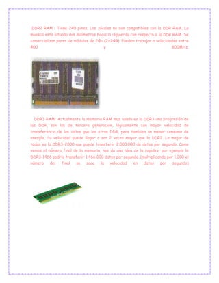 DDR2 RAM : Tiene 240 pines. Los zócales no son compatibles con la DDR RAM. La
muesca está situada dos milímetros hacia la izquierda con respecto a la DDR RAM. Se
comercializan pares de módulos de 2Gb (2x2GB). Pueden trabajar a velocidades entre
400 y 800MHz.
DDR3 RAM: Actualmente la memoria RAM mas usada es la DDR3 una progresión de
las DDR, son las de tercera generación, lógicamente con mayor velocidad de
transferencia de los datos que las otras DDR, pero tambien un menor consumo de
energía. Su velocidad puede llegar a ser 2 veces mayor que la DDR2. La mejor de
todas es la DDR3-2000 que puede transferir 2.000.000 de datos por segundo. Como
vemos el número final de la memoria, nos da una idea de la rapidez, por ejemplo la
DDR3-1466 podría transferir 1.466.000 datos por segundo. (multiplicando por 1.000 el
número del final se saca la velocidad en datos por segundo)
 