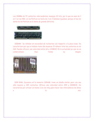 Los SIMMs de 72 contactos, más modernos, manejan 32 bits, por lo que se usan de 1
en 1 en los 486; en los Pentium se haría de 2 en 2 módulos (iguales), porque el bus de
datos de los Pentium es el doble de grande (64 bits).
SDRAM : Se instalan sin necesidad de inclinarnos con respecto a la placa base. Se
caracterizon por que el módulo tiene dos muescas. El número total de contactos es de
168. Pueden ofrecer una velocidad entre 66 y 133MHZ. En la actualidad ya casi no se
comercializan. Aqui tienes su imagen.
DDR RAM: Sucesora ed la memoria SDRAM, tiene un diseño similar pero con una
sóla muesca y 184 contactos. Ofrece una velocidad entre 200 y 600MHZ. Se
caracteriza por utilizar un mismo ciclo de reloj para hacer dos intercambios de datos
a la vez.
 