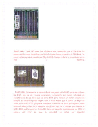 DDR2 RAM : Tiene 240 pines. Los zócales no son compatibles con la DDR RAM. La
muesca está situada dos milímetros hacia la izquierda con respecto a la DDR RAM. Se
comercializan pares de módulos de 2Gb (2x2GB). Pueden trabajar a velocidades entre
400 y 800MHz.
DDR3 RAM: Actualmente la memoria RAM mas usada es la DDR3 una progresión de
las DDR, son las de tercera generación, lógicamente con mayor velocidad de
transferencia de los datos que las otras DDR, pero tambien un menor consumo de
energía. Su velocidad puede llegar a ser 2 veces mayor que la DDR2. La mejor de
todas es la DDR3-2000 que puede transferir 2.000.000 de datos por segundo. Como
vemos el número final de la memoria, nos da una idea de la rapidez, por ejemplo la
DDR3-1466 podría transferir 1.466.000 datos por segundo. (multiplicando por 1.000 el
número del final se saca la velocidad en datos por segundo)
 