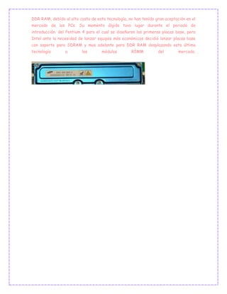 DDR RAM, debído al alto costo de esta tecnología, no han tenído gran aceptación en el
mercado de los PCs. Su momento álgido tuvo lugar durante el periodo de
introducción del Pentium 4 para el cual se diseñaron las primeras placas base, pero
Intel ante la necesidad de lanzar equipos más económicos decidió lanzar placas base
con soporte para SDRAM y mas adelante para DDR RAM desplazando esta última
tecnología a los módulos RIMM del mercado.
 