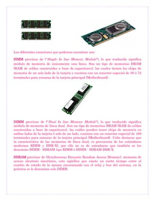 Los diferentes conectores que podemos encontrar son:
SIMM proviene de ("Single In line Memory Module"), lo que traducido significa
módulo de memoria de únicamente una línea. Son un tipo de memorias DRAM
(RAM de celdas construidas a base de capacitores), las cuales tienen los chips de
memoria de un solo lado de la tarjeta y cuentan con un conector especial de 30 ó 72
terminales para ranuras de la tarjeta principal (Motherboard).
DIMM proviene de ("Dual In line Memory Module"), lo que traducido significa
módulo de memoria de línea dual. Son un tipo de memorias DRAM (RAM de celdas
construidas a base de capacitores), las cuáles pueden tener chips de memoria en
ambos lados de la tarjeta ó solo de un lado, cuentan con un conector especial de 168
terminales para ranuras de la . Cabe destacar quetarjeta principal (Motherboard)
la característica de las memorias de línea dual, es precursora de los estándares
modernos RIMM y DDR-X), por ello no es de extrañarse que también se les
denomine DIMM - SDRAM tipo RIMM ó DIMM - SDRAM DDR-X.
SDRAM proviene de (Synchronous Dynamic Random Access Memory), memoria de
acceso aleatorio sincrónico, esto significa que existe un cierto tiempo entre el
cambio de estado de la misma sincronizado con el reloj y bus del sistema, en la
práctica se le denomina solo DIMM.
 