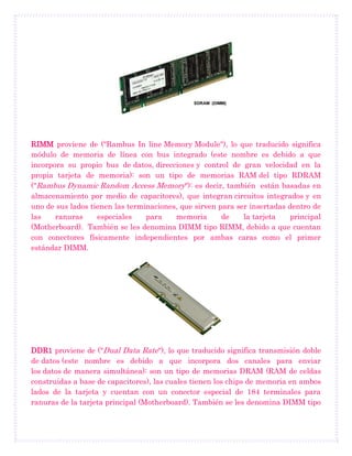 RIMM proviene de ("Rambus In line Memory Module"), lo que traducido significa
módulo de memoria de línea con bus integrado (este nombre es debido a que
incorpora su propio bus de datos, direcciones y control de gran velocidad en la
propia tarjeta de memoria): son un tipo de memorias RAM del tipo RDRAM
("Rambus Dynamic Random Access Memory"): es decir, también están basadas en
almacenamiento por medio de capacitores), que integran circuitos integrados y en
uno de sus lados tienen las terminaciones, que sirven para ser insertadas dentro de
las ranuras especiales para memoria de la tarjeta principal
(Motherboard). También se les denomina DIMM tipo RIMM, debido a que cuentan
con conectores físicamente independientes por ambas caras como el primer
estándar DIMM.
DDR1 proviene de ("Dual Data Rate"), lo que traducido significa transmisión doble
de datos (este nombre es debido a que incorpora dos canales para enviar
los datos de manera simultánea): son un tipo de memorias DRAM (RAM de celdas
construidas a base de capacitores), las cuales tienen los chips de memoria en ambos
lados de la tarjeta y cuentan con un conector especial de 184 terminales para
ranuras de la tarjeta principal (Motherboard). También se les denomina DIMM tipo
 