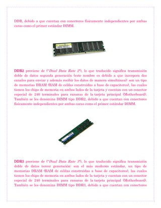 DDR, debido a que cuentan con conectores físicamente independientes por ambas
caras como el primer estándar DIMM.
DDR2 proviene de ("Dual Data Rate 2"), lo que traducido significa transmisión
doble de datos segunda generación (este nombre es debido a que incorpora dos
canales para enviar y además recibir los datos de manera simultánea): son un tipo
de memorias DRAM (RAM de celdas construidas a base de capacitores), las cuales
tienen los chips de memoria en ambos lados de la tarjeta y cuentan con un conector
especial de 240 terminales para ranuras de la tarjeta principal (Motherboard).
También se les denomina DIMM tipo DDR2, debido a que cuentan con conectores
físicamente independientes por ambas caras como el primer estándar DIMM.
DDR3 proviene de ("Dual Data Rate 3"), lo que traducido significa transmisión
doble de datos tercer generación: son el más moderno estándar, un tipo de
memorias DRAM (RAM de celdas construidas a base de capacitores), las cuales
tienen los chips de memoria en ambos lados de la tarjeta y cuentan con un conector
especial de 240 terminales para ranuras de la tarjeta principal (Motherboard).
También se les denomina DIMM tipo DDR3, debido a que cuentan con conectores
 