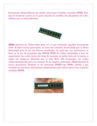 físicamente independientes por ambas caras como el primer estándar DIMM. Este
tipo de memoria cuenta en su gran mayoría de modelos con disipadores de calor,
debido a que se sobrecalientan.
DDR4 proviene de ("Dual Data Rate 4"), lo que traducido significa transmisión
doble de datos cuarta generación: se trata del estándar desarrollado por la firma
Samsung® para el uso con futuras tecnologías. Al igual que sus antecesoras, se
basa en el uso de tecnología tipo DRAM (RAM de celdas construidas a base de
capacitores), las cuales tienen los chips de memoria en ambos lados de la tarjeta, y
según las imágenes liberadas por el sitio Web, 240 terminales, las cuáles
están especializadas para las ranuras de las tarjetas principales (Motherboard) de
nueva generación. También se les denomina DIMM tipo DDR4, debido a que
cuentan con conectores físicamente independientes por ambas caras como el primer
estándar DIMM.
 