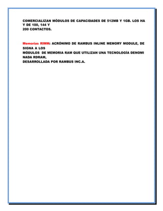 COMERCIALIZAN MÓDULOS DE CAPACIDADES DE 512MB Y 1GB. LOS HA
Y DE 100, 144 Y
200 CONTACTOS.
Memorias RIMM: ACRÓNIMO DE RAMBUS INLINE MEMORY MODULE, DE
SIGNA A LOS
MÓDULOS DE MEMORIA RAM QUE UTILIZAN UNA TECNOLOGÍA DENOMI
NADA RDRAM,
DESARROLLADA POR RAMBUS INC.A.
 
