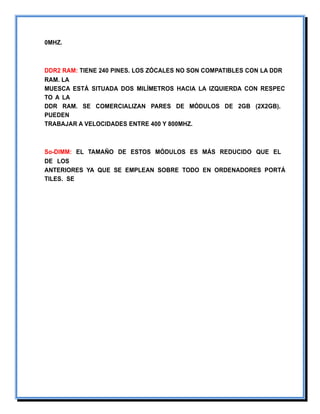0MHZ.
DDR2 RAM: TIENE 240 PINES. LOS ZÓCALES NO SON COMPATIBLES CON LA DDR
RAM. LA
MUESCA ESTÁ SITUADA DOS MILÍMETROS HACIA LA IZQUIERDA CON RESPEC
TO A LA
DDR RAM. SE COMERCIALIZAN PARES DE MÓDULOS DE 2GB (2X2GB).
PUEDEN
TRABAJAR A VELOCIDADES ENTRE 400 Y 800MHZ.
So-DIMM: EL TAMAÑO DE ESTOS MÓDULOS ES MÁS REDUCIDO QUE EL
DE LOS
ANTERIORES YA QUE SE EMPLEAN SOBRE TODO EN ORDENADORES PORTÁ
TILES. SE
 