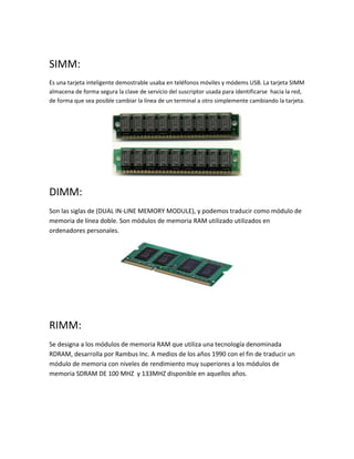 SIMM:
Es una tarjeta inteligente demostrable usaba en teléfonos móviles y módems USB. La tarjeta SIMM
almacena de forma segura la clave de servicio del suscriptor usada para identificarse hacia la red,
de forma que sea posible cambiar la línea de un terminal a otro simplemente cambiando la tarjeta.
DIMM:
Son las siglas de (DUAL IN-LINE MEMORY MODULE), y podemos traducir como módulo de
memoria de línea doble. Son módulos de memoria RAM utilizado utilizados en
ordenadores personales.
RIMM:
Se designa a los módulos de memoria RAM que utiliza una tecnología denominada
RDRAM, desarrolla por Rambus Inc. A medios de los años 1990 con el fin de traducir un
módulo de memoria con niveles de rendimiento muy superiores a los módulos de
memoria SDRAM DE 100 MHZ y 133MHZ disponible en aquellos años.
 
