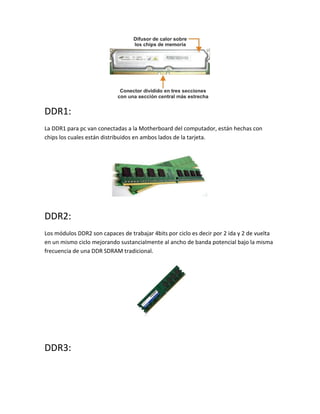 DDR1:
La DDR1 para pc van conectadas a la Motherboard del computador, están hechas con
chips los cuales están distribuidos en ambos lados de la tarjeta.
DDR2:
Los módulos DDR2 son capaces de trabajar 4bits por ciclo es decir por 2 ida y 2 de vuelta
en un mismo ciclo mejorando sustancialmente al ancho de banda potencial bajo la misma
frecuencia de una DDR SDRAM tradicional.
DDR3:
 