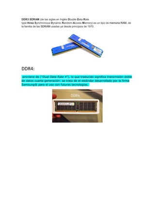 DDR3 SDRAM (de las siglas en Inglés Double Data Rate
type three Synchronous Dynamic Random-Access Memory) es un tipo de memoria RAM, de
la familia de las SDRAM usadas ya desde principios de 1970.
DDR4:
proviene de ("Dual Data Rate 4"), lo que traducido significa transmisión doble
de datos cuarta generación: se trata de el estándar desarrollado por la firma
Samsung® para el uso con futuras tecnologías.
 