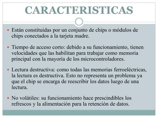 CARACTERISTICAS
 Están constituidas por un conjunto de chips o módulos de
chips conectados a la tarjeta madre.
 Tiempo de acceso corto: debido a su funcionamiento, tienen
velocidades que las habilitan para trabajar como memoria
principal con la mayoría de los microcontroladores.
 Lectura destructiva: como todas las memorias ferroeléctricas,
la lectura es destructiva. Esto no representa un problema ya
que el chip se encarga de reescribir los datos luego de una
lectura.
 No volátiles: su funcionamiento hace prescindibles los
refrescos y la alimentación para la retención de datos.
 