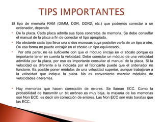 El tipo de memoria RAM (DIMM, DDR, DDR2, etc.) que podemos conectar a un
ordenador, depende
 De la placa. Cada placa admite sus tipos concretos de memoria. Se debe consultar
el manual de la placa a fin de conectar el tipo apropiado.
 No obstante cada tipo lleva una o dos muescas cuya posición varía de un tipo a otro.
De esa forma no puede encajar en el zócalo un tipo equivocado.
 Por otra parte, no es suficiente con que el módulo encaje en el zócalo porque es
importante tener en cuenta la velocidad. Debe conectar un módulo de una velocidad
admitida por la placa, por eso es importante consultar el manual de la placa. Si la
velocidad es diferente a la indicada por el fabricante puede que el ordenador no
funcione. Es posible poner módulos de una velocidad superior, aunque trabajaran a
la velocidad que indique la placa. No es conveniente mezclar módulos de
velocidades diferentes.
 Hay memorias que hacen corrección de errores. Se llaman ECC. Como la
probabilidad de transmitir un bit erróneo es muy baja, la mayoría de las memorias
son Non ECC, es decir sin corrección de errores. Las Non ECC son más baratas que
las ECC.
 