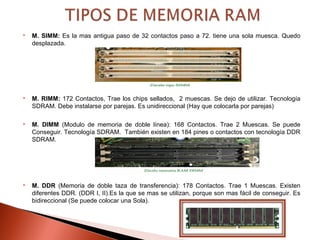  M. SIMM: Es la mas antigua paso de 32 contactos paso a 72. tiene una sola muesca. Quedo
desplazada.
 M. RIMM: 172 Contactos, Trae los chips sellados, 2 muescas. Se dejo de utilizar. Tecnología
SDRAM. Debe instalarse por parejas. Es unidireccional (Hay que colocarla por parejas)
 M. DIMM (Modulo de memoria de doble línea): 168 Contactos. Trae 2 Muescas. Se puede
Conseguir. Tecnología SDRAM. También existen en 184 pines o contactos con tecnología DDR
SDRAM.
 M. DDR (Memoria de doble taza de transferencia): 178 Contactos. Trae 1 Muescas. Existen
diferentes DDR. (DDR I, II).Es la que se mas se utilizan, porque son mas fácil de conseguir. Es
bidireccional (Se puede colocar una Sola).
 