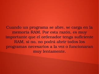 Cuando un programa se abre, se carga en la 
memoria RAM. Por esta razón, es muy 
importante que el ordenador tenga suficiente 
RAM, si no, no podrá abrir todos los 
programas necesarios a la vez o funcionaran 
muy lentamente.
 