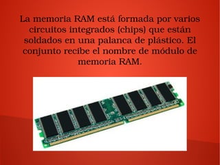 La memoria RAM está formada por varios 
circuitos integrados (chips) que están 
soldados en una palanca de plástico. El 
conjunto recibe el nombre de módulo de 
memoria RAM.
 
