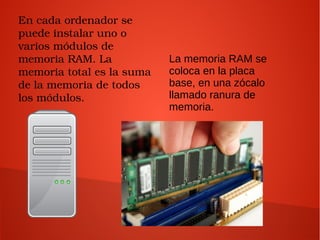 En cada ordenador se 
puede instalar uno o 
varios módulos de 
memoria RAM. La 
memoria total es la suma 
de la memoria de todos 
los módulos.
La memoria RAM se
coloca en la placa
base, en una zócalo
llamado ranura de
memoria.
 