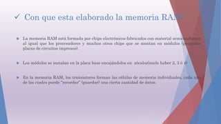  Con que esta elaborado la memoria RAM?
 La memoria RAM está formada por chips electrónicos fabricados con material semiconductor,
al igual que los procesadores y muchos otros chips que se montan en módulos (pequeñas
placas de circuitos impresos).
 Los módulos se instalan en la placa base encajándolos en zócalos(suele haber 2, 3 ó 4)
 En la memoria RAM, los transistores forman las células de memoria individuales, cada una
de las cuales puede “recordar” (guardar) una cierta cantidad de datos.
 