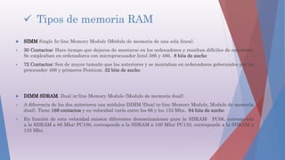  Tipos de memoria RAM
 SIMM Single In-line Memory Module (Módulo de memoria de una sola línea).
 30 Contactos: Hace tiempo que dejaron de montarse en los ordenadores y resultan difíciles de encontrar.
Se empleaban en ordenadores con microprocesador Intel 386 y 486. 8 bits de ancho
 72 Contactos: Son de mayor tamaño que los anteriores y se montaban en ordenadores gobernados por un
procesador 486 y primeros Pentium. 32 bits de ancho
 DIMM SDRAM. Dual in-line Memory Module (Modulo de memoria dual).
 A diferencia de los dos anteriores usa módulos DIMM (Dual in-line Memory Module, Modulo de memoria
dual). Tiene 168 contactos y su velocidad varía entre los 66 y los 133 Mhz. 64 bits de ancho
 En función de esta velocidad existen diferentes denominaciones para la SDRAM: PC66, corresponde
a la SDRAM a 66 Mhz/ PC100, corresponde a la SDRAM a 100 Mhz/ PC133, corresponde a la SDRAM a
133 Mhz.
 