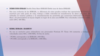  DIMM DDR SDRAM Double Data Rate SDRAM (Doble tasa de datos SDRAM).
 Son una evolución de los SDRAM y a diferencia de estos pueden realizar dos operaciones de lectura o
escritura por cada pulso de reloj, trabaja a doble velocidad de transferencia de datos que estos. Se
utilizaba en tarjetas gráficas y la estandarización ha permitido que numerosos fabricantes de Placas
Base y de procesadores la hayan elegido en lugar de la más cara RIMM. Sus velocidades estándar varían
entre 200 y 400 Mhz.
 RIMM, RDRAM o RAMBUS:
 Su uso es exclusivo para ordenadores con procesador Pentium IV. Tiene 184 contactos y trabaja a
velocidades entre 800 y 1066 MHz. 64 bits de ancho
 - PC800, corresponde a la RDRAM a 800 Mhz.
- PC1066, corresponde a la RDRAM a 1066 Mhz.
 