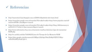  http://marcostarvieja.blogspot.com.co/2009/12/fpmbedo-edo-rimm.html
 https://translate.google.com.co/translate?hl=es&sl=en&u=http://www.pcguide.com/ref/
ram/techFPM-c.html&prev=search
 https://translate.google.com.co/translate?hl=es&sl=en&u=http://blog.18004memory.co
m/2010/11/17/what-is-fpm-memory/&prev=search
 http://www.informatica-hoy.com.ar/memoria-ram/Los-distintos-tipos-de-memorias-
RAM.php
 http://es.scribd.com/doc/74638025/Linea-de-Tiempo-de-La-Memoria-RAM
 https://docs.google.com/document/d/1MEpv21ErOgz7Om3NsRjzYfXYCUlEtjc-
wSL8NLbMTyI/edit?pli=1
 Referencias
 