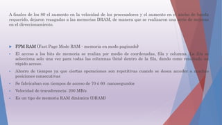 A finales de los 80 el aumento en la velocidad de los procesadores y el aumento en el ancho de banda
requerido, dejaron rezagadas a las memorias DRAM, de manera que se realizaron una serie de mejoras
en el direccionamiento.
 FPM RAM (Fast Page Mode RAM - memoria en modo paginado)
 El acceso a los bits de memoria se realiza por medio de coordenadas, fila y columna. La fila se
selecciona solo una vez para todas las columnas (bits) dentro de la fila, dando como resultado un
rápido acceso.
 Ahorro de tiempos ya que ciertas operaciones son repetitivas cuando se desea acceder a muchas
posiciones consecutivas
 Se fabricaban con tiempos de acceso de 70 ó 60 nanosegundos
 Velocidad de transferencia: 200 MB/s
 Es un tipo de memoria RAM dinámica (DRAM)
 
