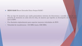  BEDO RAM (Burst Extended Data Output RAM )
 Era un tipo de memoria que usaba generadores internos de direcciones y accedía a más de una
posición de memoria en cada ciclo de reloj, de manera que lograba un desempeño un 50 % mejor
que la EDO.
 Fue diseñada originalmente para soportar mayores velocidades de BUS
 Velocidad de transferencia : 533 MB/s hasta 1066 MB/s
 