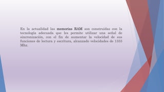 En la actualidad las memorias RAM son construidas con la
tecnología adecuada que les permite utilizar una señal de
sincronización, con el fin de aumentar la velocidad de sus
funciones de lectura y escritura, alcanzado velocidades de 1333
Mhz.
 
