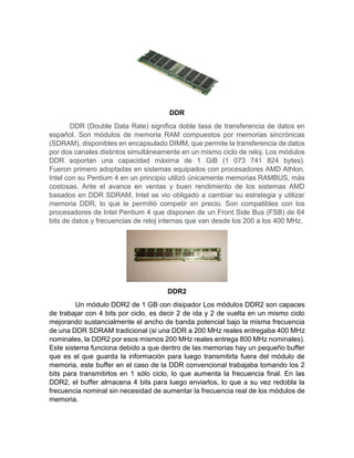 DDR
DDR (Double Data Rate) significa doble tasa de transferencia de datos en
español. Son módulos de memoria RAM compuestos por memorias sincrónicas
(SDRAM), disponibles en encapsulado DIMM, que permite la transferencia de datos
por dos canales distintos simultáneamente en un mismo ciclo de reloj. Los módulos
DDR soportan una capacidad máxima de 1 GiB (1 073 741 824 bytes).
Fueron primero adoptadas en sistemas equipados con procesadores AMD Athlon.
Intel con su Pentium 4 en un principio utilizó únicamente memorias RAMBUS, más
costosas. Ante el avance en ventas y buen rendimiento de los sistemas AMD
basados en DDR SDRAM, Intel se vio obligado a cambiar su estrategia y utilizar
memoria DDR, lo que le permitió competir en precio. Son compatibles con los
procesadores de Intel Pentium 4 que disponen de un Front Side Bus (FSB) de 64
bits de datos y frecuencias de reloj internas que van desde los 200 a los 400 MHz.
DDR2
Un módulo DDR2 de 1 GB con disipador Los módulos DDR2 son capaces
de trabajar con 4 bits por ciclo, es decir 2 de ida y 2 de vuelta en un mismo ciclo
mejorando sustancialmente el ancho de banda potencial bajo la misma frecuencia
de una DDR SDRAM tradicional (si una DDR a 200 MHz reales entregaba 400 MHz
nominales, la DDR2 por esos mismos 200 MHz reales entrega 800 MHz nominales).
Este sistema funciona debido a que dentro de las memorias hay un pequeño buffer
que es el que guarda la información para luego transmitirla fuera del módulo de
memoria, este buffer en el caso de la DDR convencional trabajaba tomando los 2
bits para transmitirlos en 1 sólo ciclo, lo que aumenta la frecuencia final. En las
DDR2, el buffer almacena 4 bits para luego enviarlos, lo que a su vez redobla la
frecuencia nominal sin necesidad de aumentar la frecuencia real de los módulos de
memoria.
 