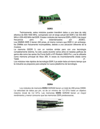 DDR3
Teóricamente, estos módulos pueden transferir datos a una tasa de reloj
efectiva de 800-1600 MHz, comparado con el rango actual del DDR 2 de 533-800
MHz ó 200-400 MHz del DDR. Existen módulos de memoria DDR y DDR 2 de mayor
frecuencia pero no estandarizados por JEDEC.
Los DIMMS DDR 3 tienen 240 pines, el mismo número que DDR 2; sin embargo,
los DIMMs son físicamente incompatibles, debido a una ubicación diferente de la
muesca.
La memoria GDDR 3, con un nombre similar pero con una tecnología
completamente distinta, ha sido usada durante varios años en tarjetas gráficas de
gama alta como las series Ge Forcé 6x00 o ATI Rodeón X800 Pro, y es la utilizada
como memoria principal de Xbox 360. A veces es incorrectamente citada como
"DDR 3".
Los módulos más rápidos de tecnología DDR 3 ya están listos al mismo tiempo que
la industria se preparara para adoptar la nueva plataforma de tecnología.
DDR4
Los módulos de memoria DDR4 SDRAM tienen un total de 288 pines DIMM.
La velocidad de datos por pin, va de un mínimo de 1,6 GT/s hasta un objetivo
máximo inicial de 3,2 GT/s. Las memorias DDR4 SDRAM tienen un mayor
rendimiento y menor consumo que las memorias DDR predecesoras.
 