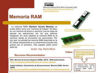 Memoria RAM
WiKi: Memoria de Acceso Aleatorio (RAM). (2015) . WiKimedia España.
https://es.wikipedia.org/wiki/Memoria_de_acceso_aleatorio
Unidad didáctica: Subsistemas de Almacenamiento. Memoria RAM. Herrero
(2009)
http://isa.uniovi.es/docencia/SIGC/pdf/subsistemas_de_almacenamiento.pdf
La memoria RAM (Random Access Memory) se
puede definir como una "memoria de trabajo". Es decir,
es una memoria de lectura y escritura, que se carga de
ejecutar las aplicaciones con las que estamos
trabajando. En otras palabras la memoria RAM es el
escritorio donde se encuentran los documentos. Por
otro lado, la cantidad de memoria RAM disponible en la
PC influye directamente en su rendimiento (cuando más
grande sea el escritorio, más papeles podrá poner
sobre él).
https://www.youtube
.com/watch?v=Ub1q
yfhM_vY
Vídeo :
El presente vídeo, muestra
el funcionamiento de la
memoria RAM, ROM y
CACHE.
Recursos Recomendados:
https://anatomia-de computadora.wikispaces.com/file/view/memoria-
ram.jpg/289631513/memoria-ram.jpg
https://conexionentredoscomputadoras.wikispaces.com/
file/view/memoria-ram.jpg/166673191/memoria-ram.jpg
Autor: Ing. Noris Mora
Memoria RAM by Noris Mora is licensed under
a Creative Commons Reconocimiento 4.0
Internacional License.
 