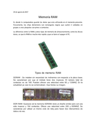 24 de agostode 2017
Memoria RAM
Es donde la computadora guarda los datos que esta utilizando en el momento presente.
Fisicamente, los chips dememoria son rectangulos negros que suelen ir soldados en
grupos a unas plaquitas con pines o contactos.
La diferencia entre la RAM y otros tipos de memoria de almacenamiento, como los discos
duros, es que la RAM es mucho más rapida y que se borra al apagar el PC.
Tipos de memoria RAM
SDRAM : Se instalan sin necesidad de inclinarnos con respecto a la placa base.
Se caracterizan por que el módulo tiene dos muescas. El número total de
contactos es de 168. Pueden ofrecer una velocidad entre 66 y 133MHZ. En la
actualidad ya casi no se comercializan. Aquí tienes su imagen.
DDR RAM: Sucesora ed la memoria SDRAM, tiene un diseño similar pero con una
sóla muesca y 184 contactos. Ofrece una velocidad entre 200 y 600MHZ. Se
caracteriza por utilizar un mismo ciclo de reloj para hacer dos intercambios de
datos a la vez.
 