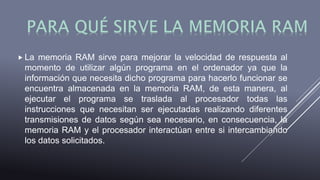  La memoria RAM sirve para mejorar la velocidad de respuesta al
momento de utilizar algún programa en el ordenador ya que la
información que necesita dicho programa para hacerlo funcionar se
encuentra almacenada en la memoria RAM, de esta manera, al
ejecutar el programa se traslada al procesador todas las
instrucciones que necesitan ser ejecutadas realizando diferentes
transmisiones de datos según sea necesario, en consecuencia, la
memoria RAM y el procesador interactúan entre si intercambiando
los datos solicitados.
 