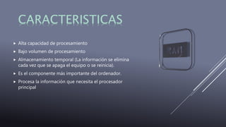  Alta capacidad de procesamiento
 Bajo volumen de procesamiento
 Almacenamiento temporal (La información se elimina
cada vez que se apaga el equipo o se reinicia).
 Es el componente más importante del ordenador.
 Procesa la información que necesita el procesador
principal
 