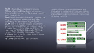 La colocación de las diversas memorias está
indicada en la placa base la cual cuenta con los
segmentos correspondientes para evitar errores
de tipo de memoria.
RIMM: estos módulos montaban memorias
RDRAM o Rambus DRAM. Luego los veremos.
Estos módulos cuentan con 184 pines de conexión
y un bus de 16 bits.
SIMM: este formato lo utilizaban las computadoras
antiguas. Tendremos módulos de 30 y de 60
contactos y bus de datos de 16 y de 32 bits.
DIMM: este es el formato utilizado actualmente
para las memorias DDR en sus versiones 1, 2, 3 y 4.
El bus de datos es de 64 bits y puede tener: 168
pines para las SDR RAM, 184 para las DDR, 240
para las DDR2 y DDR3 y 288 para las DDR4.
SO-DIMM: será el formato DIMM específico para
ordenadores portátiles.
FB-DIMM: formato DIMM para servidores.
 