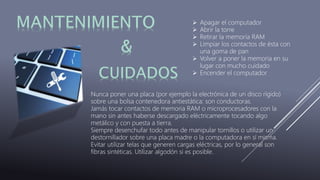  Apagar el computador
 Abrir la torre
 Retirar la memoria RAM
 Limpiar los contactos de ésta con
una goma de pan
 Volver a poner la memoria en su
lugar con mucho cuidado
 Encender el computador
Nunca poner una placa (por ejemplo la electrónica de un disco rígido)
sobre una bolsa contenedora antiestática: son conductoras.
Jamás tocar contactos de memoria RAM o microprocesadores con la
mano sin antes haberse descargado eléctricamente tocando algo
metálico y con puesta a tierra.
Siempre desenchufar todo antes de manipular tornillos o utilizar un
destornillador sobre una placa madre o la computadora en sí misma.
Evitar utilizar telas que generen cargas eléctricas, por lo general son
fibras sintéticas. Utilizar algodón si es posible.
 