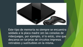 Este tipo de memoria no siempre se encuentra
soldada a la placa madre (en las consolas de
videojuegos, por ejemplo, sí lo está), sino que
descansa en tarjetas de circuitos impresos
retirables y sustituibles en la misma.
 