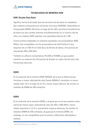 Soporte de Computadoras
INSTRUCTOR: Alexander luna Villanueva 3
TECNOLOGIAS DE MEMORIA RAM
DDR (Double Data Rate)
Significa memoria de doble tasa de transferencia de datos en castellano.
Son módulos compuestos por memorias síncronas (SDRAM), disponibles en
encapsulado DIMM, 184 pines en lugar de los 168 y permite la transferencia
de datos por dos canales distintos simultáneamente en un mismo ciclo de
reloj. Los módulos DDR soportan una capacidad máxima de 1 GB.
Fueron primero adoptadas en sistemas equipados con procesadores AMD
Athlon. Son compatibles con los procesadores de Intel Pentium 4 que
disponen de un FSB (Front Side Bus) de 64 bits de datos y frecuencias de
reloj desde 200 a 400 MHz.
También se utiliza la nomenclatura PC1600 a PC4800, ya que pueden
transferir un volumen de información de 8 bytes en cada ciclo de reloj a las
frecuencias descritas
DDR2
Es la evolución de la memoria DDR-SDRAM, de la que se diferencia por
funcionar a mayor velocidad de reloj (hasta 400MHz), necesitan un menor
voltaje (sólo 1,8 V en lugar de 2,5 V) y tienen mayor latencia. Se montan en
módulos de DIMM de 240 contactos.
DDR3
Es la evolución de la memoria DDR2, y al igual que en el caso anterior estas
memorias tienen mayor velocidad de reloj (de 400 a 1066 MHz), menor
voltaje (pasamos a 1,5 V) y nuevamente mayores latencias. Se montan en
módulos DIMM de 240 contactos, al igual que la memoria DDR2, sin
embargo, no son compatibles pues funcionan a diferentes velocidades y
voltajes.
 