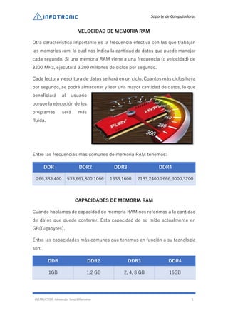 Soporte de Computadoras
INSTRUCTOR: Alexander luna Villanueva 5
VELOCIDAD DE MEMORIA RAM
Otra característica importante es la frecuencia efectiva con las que trabajan
las memorias ram, lo cual nos indica la cantidad de datos que puede manejar
cada segundo. Si una memoria RAM viene a una frecuencia (o velocidad) de
3200 MHz, ejecutará 3.200 millones de ciclos por segundo.
Cada lectura y escritura de datos se hará en un ciclo. Cuantos más ciclos haya
por segundo, se podrá almacenar y leer una mayor cantidad de datos, lo que
beneficiará al usuario
porque la ejecución de los
programas será más
fluida.
Entre las frecuencias mas comunes de memoria RAM tenemos:
DDR DDR2 DDR3 DDR4
266,333,400 533,667,800,1066 1333,1600 2133,2400,2666,3000,3200
CAPACIDADES DE MEMORIA RAM
Cuando hablamos de capacidad de memoria RAM nos referimos a la cantidad
de datos que puede contener. Esta capacidad de se mide actualmente en
GB(Gigabytes).
Entre las capacidades más comunes que tenemos en función a su tecnología
son:
DDR DDR2 DDR3 DDR4
1GB 1,2 GB 2, 4, 8 GB 16GB
 