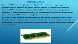 MEMORIA RAM
La memoria RAM es la memoria principal de un dispositivo donde se almacena programas y datos
siglas RAM significan “Random Access Memory” traducido al español es “Memoria de Acceso Aleatorio”.
La memoria RAM es conocida como memoria volátil lo cual quiere decir que los datos no se guardan de
permanente, es por ello, que cuando deja de existir una fuente de energía en el dispositivo la información se
Asimismo, la memoria RAM puede ser reescrita y leída constantemente.
Los módulos de RAM, conocidos como memoria RAM son integrantes del hardware que contiene circuitos
integrados que se unen al circuito impreso, estos módulos se instalan en la tarjeta madre de un ordenador. Las
memorias RAM forman parte de ordenadores, consolas de videojuegos, teléfonos móviles, tablets, entre otros
aparatos electrónicos.
 