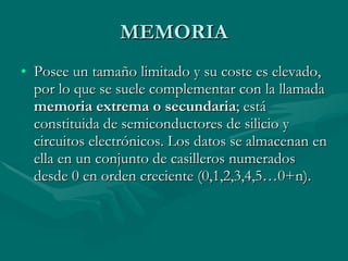 MEMORIA Posee un tamaño limitado y su coste es elevado, por lo que se suele complementar con la llamada  memoria extrema o secundaria ; está constituida de semiconductores de silicio y circuitos electrónicos. Los datos se almacenan en ella en un conjunto de casilleros numerados desde 0 en orden creciente (0,1,2,3,4,5…0+n).  