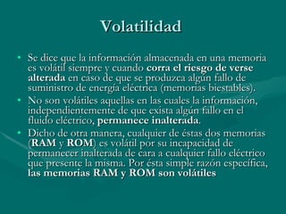Volatilidad  Se dice que la información almacenada en una memoria es volátil siempre y cuando  corra el riesgo de verse alterada  en caso de que se produzca algún fallo de suministro de energía eléctrica (memorias biestables). No son volátiles aquellas en las cuales la información, independientemente de que exista algún fallo en el fluido eléctrico,  permanece inalterada . Dicho de otra manera, cualquier de éstas dos memorias ( RAM  y  ROM ) es volátil por su incapacidad de permanecer inalterada de cara a cualquier fallo eléctrico que presente la misma. Por ésta simple razón específica,  las memorias RAM y ROM son volátiles 