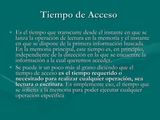 Tiempo de Acceso  Es el tiempo que transcurre desde el instante en que se lanza la operación de lectura en la memoria y el instante en que se dispone de la primera información buscada. En la memoria principal, este tiempo es, en principio, independiente de la dirección en la que se encuentre la información a la cual queremos acceder. Se puede ir un poco más al grano diciéndo que el tiempo de acceso  es el tiempo requerido o necesitado para realizar cualquier operación, sea lectura o escritura . Es simplemente eso, el tiempo que se solicita a la memoria para poder ejecutar cualquier operación específica 