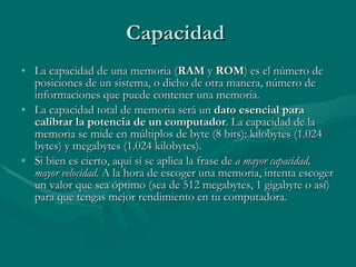 Capacidad  La capacidad de una memoria ( RAM  y  ROM ) es el número de posiciones de un sistema, o dicho de otra manera, número de informaciones que puede contener una memoria. La capacidad total de memoria será un  dato esencial para calibrar la potencia de un computador . La capacidad de la memoria se mide en múltiplos de byte (8 bits): kilobytes (1.024 bytes) y megabytes (1.024 kilobytes). Si bien es cierto, aquí sí se aplica la frase de  a mayor capacidad, mayor velocidad . A la hora de escoger una memoria, intenta escoger un valor que sea óptimo (sea de 512 megabytes, 1 gigabyte o así) para que tengas mejor rendimiento en tu computadora. 