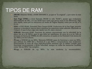 










DRAM: Dinamic-RAM, o RAM DINAMICA, ya que es "la original", y por tanto la más
lenta.
Fast Page (FPM): a veces llamada DRAM (o sólo "RAM"), puesto que evoluciona
directamente de ella, y se usa desde hace tanto que pocas veces se las diferencia. Algo
más rápida, tanto por su estructura (el modo de Página Rápida) como por ser de 70 ó
60 ns.
EDO: o EDO-RAM, Extended Data Output-RAM. Evoluciona de la Fast Page; permite
empezar a introducir nuevos datos mientras los anteriores están saliendo (haciendo su
Output), lo que la hace algo más rápida (un 5%, más o menos).
SDRAM: Sincronic-RAM. Funciona de manera sincronizada con la velocidad de la
placa (de 50 a 66 MHz), para lo que debe ser rapidísima, de unos 25 a 10 ns. Sólo se
presenta en forma de DIMMs de 168 contactos; es usada en los Pentium II de menos de
350 MHz y en los Celeron.
PC100: o SDRAM de 100 MHz. Memoria SDRAM capaz de funcionar a esos 100 MHz,
que utilizan los AMD K6-2, Pentium II a 350 MHz y computadores más modernos;
teóricamente se trata de unas especificaciones mínimas que se deben cumplir para
funcionar correctamente a dicha velocidad, aunque no todas las memorias vendidas
como "de 100 MHz" las cumplen.
PC133: o SDRAM de 133 MHz. La más moderna (y recomendable).

 